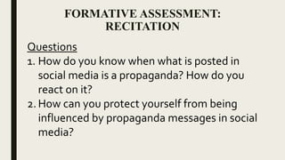 FORMATIVE ASSESSMENT:
RECITATION
Questions
1. How do you know when what is posted in
social media is a propaganda? How do you
react on it?
2. How can you protect yourself from being
influenced by propaganda messages in social
media?
 