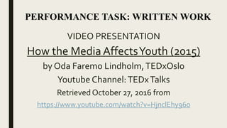 VIDEO PRESENTATION
How the Media AffectsYouth (2015)
by Oda Faremo Lindholm,TEDxOslo
Youtube Channel:TEDxTalks
Retrieved October 27, 2016 from
https://www.youtube.com/watch?v=HjnclEhy960
PERFORMANCE TASK: WRITTEN WORK
 