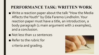 ■ Write a reaction paper about the talk “How the Media
Affects theYouth” by Oda Faremo Lindholm.Your
reaction paper must have a title, an introduction, a
body paragraph (1 main argument with 2 examples),
and a conclusion.
■ Not less than 12 sentences
■ Refer to the rubric for
criteria and grading.
PERFORMANCE TASK: WRITTEN WORK
 
