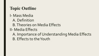 Topic Outline
I- Mass Media
A. Definition
B.Theories on Media Effects
II- Media Effects
A. Importance of Understanding Media Effects
B. Effects to theYouth
 