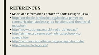 REFERENCES
• Media and Information Literacy by Boots Liquigan (Diwa)
• http://2012books.lardbucket.org/books/a-primer-on-
communication-studies/s15-02-functions-and-theories-of-
mass.html
• http://www.sociology.org.uk/media_defined.pdf
• http://zimmer.csufresno.edu/~johnca/spch100/7-4-
agenda.htm
• http://communicationtheory.org/propaganda-model/
• http://www.mtrcb.gov.ph/
 
