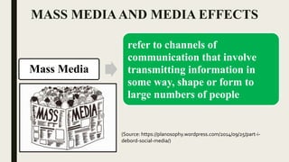 MASS MEDIAAND MEDIA EFFECTS
Mass Media
refer to channels of
communication that involve
transmitting information in
some way, shape or form to
large numbers of people
(Source: https://planosophy.wordpress.com/2014/09/25/part-i-
debord-social-media/)
 