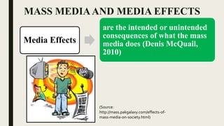 MASS MEDIAAND MEDIA EFFECTS
Media Effects
are the intended or unintended
consequences of what the mass
media does (Denis McQuail,
2010)
(Source:
http://mass.pakgalaxy.com/effects-of-
mass-media-on-society.html)
 