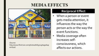 MEDIA EFFECTS
Reciprocal Effect
• When a person or event
gets media attention, it
influences the way the
person acts or the way the
event functions.
• Media coverage often
increases self-
consciousness, which
affects our actions.
(Source:
http://www.flickriver.com/photos/billyjo29/tags/kap
amilya/)
 