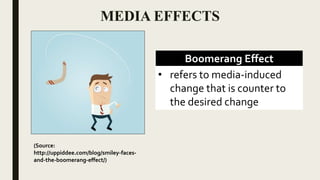 MEDIA EFFECTS
Boomerang Effect
• refers to media-induced
change that is counter to
the desired change
(Source:
http://uppiddee.com/blog/smiley-faces-
and-the-boomerang-effect/)
 