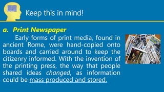 Keep this in mind!
a. Print Newspaper
Early forms of print media, found in
ancient Rome, were hand-copied onto
boards and ...