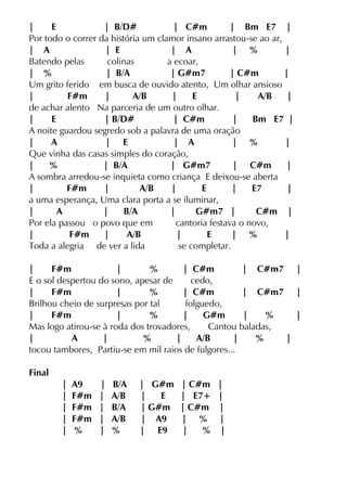 | E | B/D# | C#m | Bm E7 |
Por todo o correr da história um clamor insano arrastou-se ao ar,
| A | E | A | % |
Batendo pelas colinas a ecoar,
| % | B/A | G#m7 | C#m |
Um grito ferido em busca de ouvido atento, Um olhar ansioso
| F#m | A/B | E | A/B |
de achar alento Na parceria de um outro olhar.
| E | B/D# | C#m | Bm E7 |
A noite guardou segredo sob a palavra de uma oração
| A | E | A | % |
Que vinha das casas simples do coração,
| % | B/A | G#m7 | C#m |
A sombra arredou-se inquieta como criança E deixou-se aberta
| F#m | A/B | E | E7 |
a uma esperança, Uma clara porta a se iluminar,
| A | B/A | G#m7 | C#m |
Por ela passou o povo que em cantoria festava o novo,
| F#m | A/B | E | % |
Toda a alegria de ver a lida se completar.
| F#m | % | C#m | C#m7 |
E o sol despertou do sono, apesar de cedo,
| F#m | % | C#m | C#m7 |
Brilhou cheio de surpresas por tal folguedo,
| F#m | % | G#m | % |
Mas logo atirou-se à roda dos trovadores, Cantou baladas,
| A | % | A/B | % |
tocou tambores, Partiu-se em mil raios de fulgores...
Final
| A9 | B/A | G#m | C#m |
| F#m | A/B | E | E7+ |
| F#m | B/A | G#m | C#m |
| F#m | A/B | A9 | % |
| % | % | E9 | % |
 