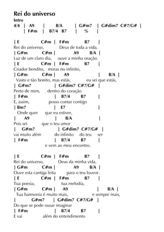 Rei do universo
Intro
4/4 | A9 | B/A | G#m7 | G#dim7 C#7/G# |
| F#m | B7/4 B7 | % |
| E C#m | F#m B7 |
Rei do universo, Deus de toda a vida,
| G#m C#m | A9 B/A |
Luz de um claro dia, ouve a minha oração.
| E C#m | F#m B7 |
Criador bendito, moras no infinito,
| G#m C#m | A9 | B/A |
Vasto e tão bonito, mas estás, eu sei que estás,
| G#m7 | G#dim7 C#7/G# |
Perto de mim, dentro do coração
| F#m | B7/4 B7 |
E, assim, posso contar contigo
| Bm7 | E7 |
Onde quer que eu estiver,
| A9 | B/A |
Pois sei que o teu amor
| G#m7 | G#dim7 C#7/G# |
vai muito além do infinito do teu ser
| F#m | B7/4 B7 |
e vem ao meu encontro.
| E C#m | F#m B7 |
Rei do universo, Deus da minha vida,
| G#m C#m | A9 B/A |
Ouve esta cantiga feita para o teu louvor.
| E C#m | F#m B7 |
Tua poesia, tua melodia,
| G#m C#m | A9 | B/A |
Tua harmonia é muito mais, e sempre mais,
| G#m7 | G#dim7 C#7/G# |
Do que se pode ousar imaginar
| F#m | B7/4 B7 |
E vai além do entendimento
 