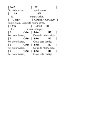 | Bm7 | E7 |
Ou do humano sentimento.
| A9 | B/A |
És meu criador,
| G#m7 | G#dim7 C#7/G# |
Fonte e raiz, Lume da minha alma,
| F#m | A/C# B7 |
És e serás sempre.
| E C#m | F#m B7 |
Rei do universo, Deus da minha vida,
| E C#m | F#m B7 |
Rei do universo, Ouve esta cantiga
| E C#m | F#m B7 |
Rei do universo, Deus da minha vida,
| E C#m | F#m B7 |
Rei do universo, Ouve esta cantiga
 
