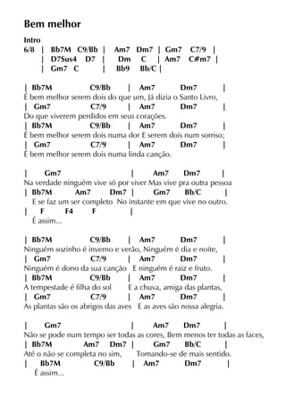 Bem melhor
Intro
6/8 | Bb7M C9/Bb | Am7 Dm7 | Gm7 C7/9 |
| D7Sus4 D7 | Dm C | Am7 C#m7 |
| Gm7 C | Bb9 Bb/C |
| Bb7M C9/Bb | Am7 Dm7 |
É bem melhor serem dois do que um, Já dizia o Santo Livro,
| Gm7 C7/9 | Am7 Dm7 |
Do que viverem perdidos em seus corações.
| Bb7M C9/Bb | Am7 Dm7 |
É bem melhor serem dois numa dor E serem dois num sorriso;
| Gm7 C7/9 | Am7 Dm7 |
É bem melhor serem dois numa linda canção.
| Gm7 | Am7 Dm7 |
Na verdade ninguém vive só por viver Mas vive pra outra pessoa
| Bb7M Am7 Dm7 | Gm7 Bb/C |
E se faz um ser completo No instante em que vive no outro.
| F F4 F |
É assim...
| Bb7M C9/Bb | Am7 Dm7 |
Ninguém sozinho é inverno e verão, Ninguém é dia e noite,
| Gm7 C7/9 | Am7 Dm7 |
Ninguém é dono da sua canção E ninguém é raiz e fruto.
| Bb7M C9/Bb | Am7 Dm7 |
A tempestade é filha do sol E a chuva, amiga das plantas,
| Gm7 C7/9 | Am7 Dm7 |
As plantas são os abrigos das aves E as aves são nossa alegria.
| Gm7 | Am7 Dm7 |
Não se pode num tempo ser todas as cores, Bem menos ter todas as faces,
| Bb7M Am7 Dm7 | Gm7 Bb/C |
Até o não se completa no sim, Tomando-se de mais sentido.
| Bb7M C9/Bb | Am7 Dm7 |
É assim...
 
