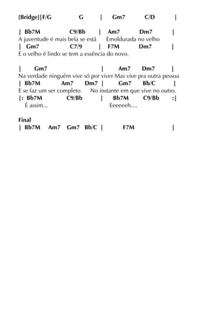 [Bridge]|F/G G | Gm7 C/D |
| Bb7M C9/Bb | Am7 Dm7 |
A juventude é mais bela se está Emoldurada no velho
| Gm7 C7/9 | F7M Dm7 |
E o velho é lindo se tem a essência do novo.
| Gm7 | Am7 Dm7 |
Na verdade ninguém vive só por viver Mas vive pra outra pessoa
| Bb7M Am7 Dm7 | Gm7 Bb/C |
E se faz um ser completo No instante em que vive no outro.
|: Bb7M C9/Bb | Bb7M C9/Bb :|
É assim... Eeeeeeh....
Final
| Bb7M Am7 Gm7 Bb/C | F7M |
 