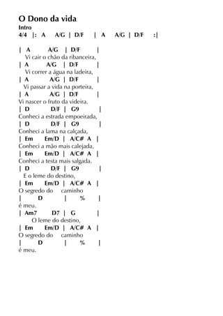 O Dono da vida
Intro
4/4 |: A A/G | D/F | A A/G | D/F :|
| A A/G | D/F |
Vi cair o chão da ribanceira,
| A A/G | D/F |
Vi correr a água na ladeira,
| A A/G | D/F |
Vi passar a vida na porteira,
| A A/G | D/F |
Vi nascer o fruto da videira.
| D D/F | G9 |
Conheci a estrada empoeirada,
| D D/F | G9 |
Conheci a lama na calçada,
| Em Em/D | A/C# A |
Conheci a mão mais calejada,
| Em Em/D | A/C# A |
Conheci a testa mais salgada.
| D D/F | G9 |
E o leme do destino,
| Em Em/D | A/C# A |
O segredo do caminho
| D | % |
é meu.
| Am7 D7 | G |
O leme do destino,
| Em Em/D | A/C# A |
O segredo do caminho
| D | % |
é meu.
 