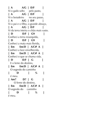 | A A/G | D/F |
Vi o gado solto pelo pasto,
| A A/G | D/F |
Vi o boiadeiro no seu passo,
| A A/G | D/F |
Vi o pai e o filho, o grande abraço,
| A A/G | D/F |
Vi da terra inteira o chão mais vasto.
| D D/F | G9 |
Conheci a terra ressequida,
| D D/F | G9 |
Conheci a mata mais florida,
| Em Em/D | A/C# A |
Conheci a face envelhecida,
| Em Em/D | A/C# A |
Conheci o que se chama vida.
| D D/F | G |
E o leme do destino,
| Em Em/D | A/C# A |
O segredo do caminho
| D | % |
é meu.
| Am7 D7 | G |
O leme do destino,
| Em Em/D | A/C# A |
O segredo do caminho
| D | % |
é meu.
 