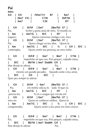 Pai
Intro
4/4 | G9 | F#m7/11 B7 | Em7 |
| Dm7 F/G | C7M | D#7M |
| Am7 | C/D | D7 |
| G9 | D/F# | Em7 |Bm7b5 E7 |
Pai, fechei a porta atrás de mim, O mundo eu
| Am | Am7/G | D/C | D7 |
esqueci. Quero conversar contigo a sós, meu
| G9 | D/F# | Em7 |Bm7b5 E7 |
Pai. Quero chegar ao teu altar, Quero te
| Am | Am7/G | D/C | % | G9 | D/C |
contemplar, Quero sentir tua presença ao meu redor.
| G9 | D/F# | Em7 | Bm7 | C7M |
Pai, imperfeito sei que sou, Pois pequei, culpado estou,
| D/C | Bb7M | Am7 Dadd4 G9 |
Mas desejo te adorar. Pai,
| G9 | D/F# | Em7 | Bm7 | C7M |
mesmo um grande pecador, Quando sente o teu amor,
| D/C | G9 | D/C |
Quer pra sempre te adorar.
| G9 | D/F# | Em7 |Bm7b5 E7 |
Pai, em minha vida tu és tudo O que eu
| Am | Am7/G | D/C | D7 |
preciso ter, Tu és o sangue que circula em
| G9 | D/F# | Em7 |Bm7b5 E7 |
meu ser. Quero te conhecer melhor, Quero te
| Am | Am7/G | D/C | % | G9 | D/C |
compreender, Quero sentir o teu amor em mim crescer.
| G9 | D/F# | Em7 | Bm7 | C7M |
Pai, imperfeito sei que sou, Pois pequei, culpado estou,
| D/C | Bb7M | Am7 Dadd4 G9 |
Mas desejo te adorar. Pai,
 