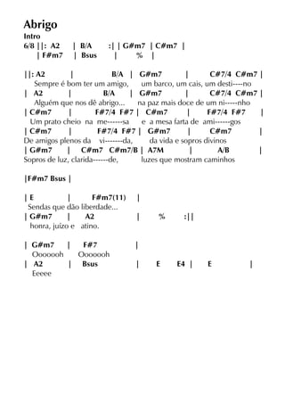 Abrigo
Intro
6/8 ||: A2 | B/A :| | G#m7 | C#m7 |
| F#m7 | Bsus | % |
||: A2 | B/A | G#m7 | C#7/4 C#m7 |
Sempre é bom ter um amigo, um barco, um cais, um desti----no
| A2 | B/A | G#m7 | C#7/4 C#m7 |
Alguém que nos dê abrigo... na paz mais doce de um ni-----nho
| C#m7 | F#7/4 F#7 | C#m7 | F#7/4 F#7 |
Um prato cheio na me------sa e a mesa farta de ami------gos
| C#m7 | F#7/4 F#7 | G#m7 | C#m7 |
De amigos plenos da vi-------da, da vida e sopros divinos
| G#m7 | C#m7 C#m7/B | A7M | A/B |
Sopros de luz, clarida------de, luzes que mostram caminhos
|F#m7 Bsus |
| E | F#m7(11) |
Sendas que dão liberdade...
| G#m7 | A2 | % :||
honra, juízo e atino.
| G#m7 | F#7 |
Ooooooh Ooooooh
| A2 | Bsus | E E4 | E |
Eeeee
 