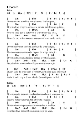O Vento
Intro
4/4 |: Gm | Bb9 | F F4 | F / F4 F :|
| Gm | Bb9 | F F4 | F / F4 F |
O vento varre as velhas ruas da nossa linda capital,
| Gm | Bb9 | F F4 | F |
O vento leva o barco ao longe e arrasta as folhas no quintal,
| Dm | Dm/C | G/B | G |
Pois ele sabe que é outono e à tarde traz o seu sinal,
| Gm7 Am7 | Bb9 Bb/C | F F4 | F |
Desenha um universo novo nas nuvens brancas do varal.
| Gm | Bb9 | F F4 | F / F4 F |
O vento sobe uma colina assobiando uma canção.
| Gm | Bb9 | F F4 | F |
Ele atravessa uma avenida, depois da antiga estação.
| Dm | Dm/C | G/B | G |
O vento desce uma ladeira, abraça o velho casarão,
| Gm7 Am7 | Bb9 Bb/C | Dm | G4 G |
Depois visita uma favela e alegra um triste coração.
| Bb9 Am7 | Gm7 Dm | C7Sus | C7 |
Quem sabe de onde vem o vento? Quem sabe para onde vai?
| Gm7 Am7 | Bb9 Bb/C | F F4 | F / F |
Assim é todo o que é nascido do Eterno Espírito do Pai.
Bridge
|: Gm | Bb9 | F F4 | F / F4 F :|
| Gm | Bb9 | F F4 | F / F4 F |
O vento corta as verdes ondas do nosso belo e imenso mar,
| Gm | Bb9 | F F4 | F |
espalha flores e aromas, faz a floresta se agitar.
| Dm | Dm/C | G/B | G |
O vento traz um pensamento ao escritor a meditar,
| Gm7 Am7 | Bb9 Bb/C | Dm | G4 G |
levanta o leve passarinho no seu desejo de voar.
 
