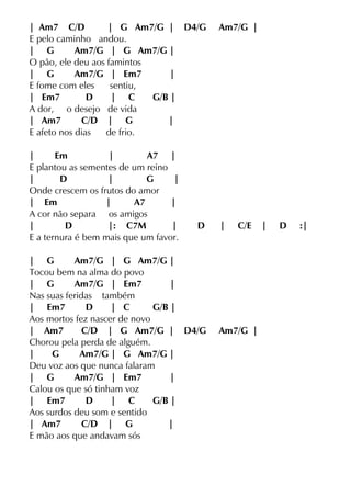 | Am7 C/D | G Am7/G | D4/G Am7/G |
E pelo caminho andou.
| G Am7/G | G Am7/G |
O pão, ele deu aos famintos
| G Am7/G | Em7 |
E fome com eles sentiu,
| Em7 D | C G/B |
A dor, o desejo de vida
| Am7 C/D | G |
E afeto nos dias de frio.
| Em | A7 |
E plantou as sementes de um reino
| D | G |
Onde crescem os frutos do amor
| Em | A7 |
A cor não separa os amigos
| D |: C7M | D | C/E | D :|
E a ternura é bem mais que um favor.
| G Am7/G | G Am7/G |
Tocou bem na alma do povo
| G Am7/G | Em7 |
Nas suas feridas também
| Em7 D | C G/B |
Aos mortos fez nascer de novo
| Am7 C/D | G Am7/G | D4/G Am7/G |
Chorou pela perda de alguém.
| G Am7/G | G Am7/G |
Deu voz aos que nunca falaram
| G Am7/G | Em7 |
Calou os que só tinham voz
| Em7 D | C G/B |
Aos surdos deu som e sentido
| Am7 C/D | G |
E mão aos que andavam sós
 