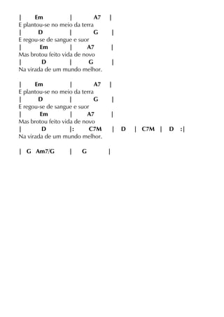| Em | A7 |
E plantou-se no meio da terra
| D | G |
E regou-se de sangue e suor
| Em | A7 |
Mas brotou feito vida de novo
| D | G |
Na virada de um mundo melhor.
| Em | A7 |
E plantou-se no meio da terra
| D | G |
E regou-se de sangue e suor
| Em | A7 |
Mas brotou feito vida de novo
| D |: C7M | D | C7M | D :|
Na virada de um mundo melhor.
| G Am7/G | G |
 