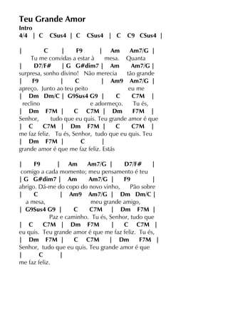 Teu Grande Amor
Intro
4/4 | C CSus4 | C CSus4 | C C9 CSus4 |
| C | F9 | Am Am7/G |
Tu me convidas a estar à mesa. Quanta
| D7/F# | G G#dim7 | Am Am7/G |
surpresa, sonho divino! Não merecia tão grande
| F9 | C | Am9 Am7/G |
apreço. Junto ao teu peito eu me
| Dm Dm/C | G9Sus4 G9 | C C7M |
reclino e adormeço. Tu és,
| Dm F7M | C C7M | Dm F7M |
Senhor, tudo que eu quis. Teu grande amor é que
| C C7M | Dm F7M | C C7M |
me faz feliz. Tu és, Senhor, tudo que eu quis. Teu
| Dm F7M | C |
grande amor é que me faz feliz. Estás
| F9 | Am Am7/G | D7/F# |
comigo a cada momento; meu pensamento é teu
| G G#dim7 | Am Am7/G | F9 |
abrigo. Dá-me do copo do novo vinho, Pão sobre
| C | Am9 Am7/G | Dm Dm/C |
a mesa, meu grande amigo,
| G9Sus4 G9 | C C7M | Dm F7M |
Paz e caminho. Tu és, Senhor, tudo que
| C C7M | Dm F7M | C C7M |
eu quis. Teu grande amor é que me faz feliz. Tu és,
| Dm F7M | C C7M | Dm F7M |
Senhor, tudo que eu quis. Teu grande amor é que
| C |
me faz feliz.
 