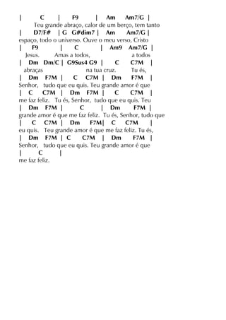 | C | F9 | Am Am7/G |
Teu grande abraço, calor de um berço, tem tanto
| D7/F# | G G#dim7 | Am Am7/G |
espaço, todo o universo. Ouve o meu verso, Cristo
| F9 | C | Am9 Am7/G |
Jesus. Amas a todos, a todos
| Dm Dm/C | G9Sus4 G9 | C C7M |
abraças na tua cruz. Tu és,
| Dm F7M | C C7M | Dm F7M |
Senhor, tudo que eu quis. Teu grande amor é que
| C C7M | Dm F7M | C C7M |
me faz feliz. Tu és, Senhor, tudo que eu quis. Teu
| Dm F7M | C | Dm F7M |
grande amor é que me faz feliz. Tu és, Senhor, tudo que
| C C7M | Dm F7M| C C7M |
eu quis. Teu grande amor é que me faz feliz. Tu és,
| Dm F7M | C C7M | Dm F7M |
Senhor, tudo que eu quis. Teu grande amor é que
| C |
me faz feliz.
 