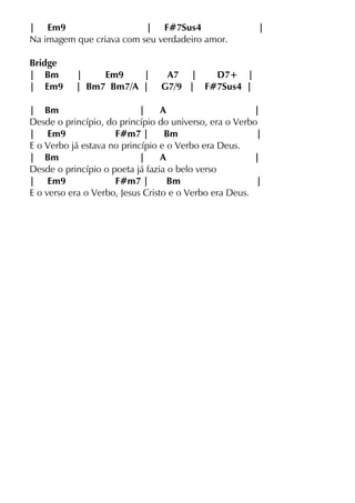 | Em9 | F#7Sus4 |
Na imagem que criava com seu verdadeiro amor.
Bridge
| Bm | Em9 | A7 | D7+ |
| Em9 | Bm7 Bm7/A | G7/9 | F#7Sus4 |
| Bm | A |
Desde o princípio, do princípio do universo, era o Verbo
| Em9 F#m7 | Bm |
E o Verbo já estava no princípio e o Verbo era Deus.
| Bm | A |
Desde o princípio o poeta já fazia o belo verso
| Em9 F#m7 | Bm |
E o verso era o Verbo, Jesus Cristo e o Verbo era Deus.
 