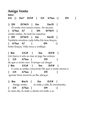 Amigo Vento
Intro
4/4 |: Em7 D/F# | G9 A7Sus :| D9 |
|: D9 D7M/9 | Em Em/D |
Ó vento vivo moves mares Ao tocares
| A7Sus A7 | D9 D7M/9 |
verdes ondas, Ao fazê-las espumar.
| D9 D7M/9 | Em Em/D |
Também envolves cada folha Em teus braços,
| A7Sus A7 | D9 :|
fortes braços, Vida nova a verdejar.
| Bm E/G# | Em D/F# |
Um barco à vela ao mar se joga Na certeza
| G9 A7Sus | D9 |
de que o vento vivo A tempo vai chegar
| Bm E/G# | Em D/F# |
E corta as ondas consciente De que o vento eterno e
| G9 A7Sus | D9 |
quente Vem movê-lo ao lhe abraçar.
|: Bm Bm/A | Em D/F# |
Amigo vento, és toda a vida, És movimento,
| G9 A7Sus | D9 :|
és claro dia, És todo o alento em todo o ar.
 
