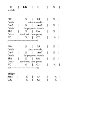 C | F/G | C | % |
sentido
F7M | % | C/E | % |
Cuida a tua morada,
Dm7 | % | Am7 | % |
Cuida do pequeno mundo
Bb2 | % | F/A | % |
Deixa teu irmão bem perto,
F/G | % | G7 | % |
Jun--------------------------------to
F7M | % | C/E | % |
Cuida a tua morada,
Dm7 | % | Am7 | % |
Cuida do pequeno mundo
Bb2 | % | F/A | % |
Deixa teu irmão bem perto,
F/G | % | G7 | % |
Jun--------------------------------to
Bridge
Asus | % | A7 | % |
G/G | % | G7 | % |
 
