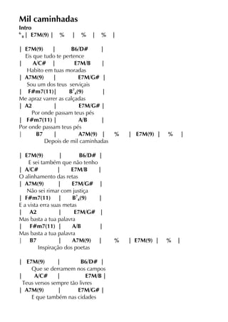 Mil caminhadas
Intro
6
8 | E7M(9) | % | % | % |
| E7M(9) | B6/D# |
Eis que tudo te pertence
| A/C# | E7M/B |
Habito em tuas moradas
| A7M(9) | E7M/G# |
Sou um dos teus serviçais
| F#m7(11)| B7
4(9) |
Me apraz varrer as calçadas
| A2 | E7M/G# |
Por onde passam teus pés
| F#m7(11) | A/B |
Por onde passam teus pés
| B7 | A7M(9) | % | E7M(9) | % |
Depois de mil caminhadas
| E7M(9) | B6/D# |
E sei também que não tenho
| A/C# | E7M/B |
O alinhamento das retas
| A7M(9) | E7M/G# |
Não sei rimar com justiça
| F#m7(11) | B7
4(9) |
E a vista erra suas metas
| A2 | E7M/G# |
Mas basta a tua palavra
| F#m7(11) | A/B |
Mas basta a tua palavra
| B7 | A7M(9) | % | E7M(9) | % |
Inspiração dos poetas
| E7M(9) | B6/D# |
Que se derramem nos campos
| A/C# | E7M/B |
Teus versos sempre tão livres
| A7M(9) | E7M/G# |
E que também nas cidades
 
