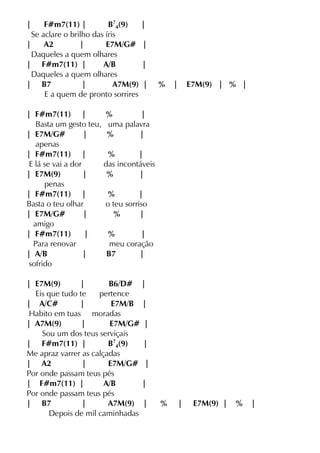 | F#m7(11) | B7
4(9) |
Se aclare o brilho das íris
| A2 | E7M/G# |
Daqueles a quem olhares
| F#m7(11) | A/B |
Daqueles a quem olhares
| B7 | A7M(9) | % | E7M(9) | % |
E a quem de pronto sorrires
| F#m7(11) | % |
Basta um gesto teu, uma palavra
| E7M/G# | % |
apenas
| F#m7(11) | % |
E lá se vai a dor das incontáveis
| E7M(9) | % |
penas
| F#m7(11) | % |
Basta o teu olhar o teu sorriso
| E7M/G# | % |
amigo
| F#m7(11) | % |
Para renovar meu coração
| A/B | B7 |
sofrido
| E7M(9) | B6/D# |
Eis que tudo te pertence
| A/C# | E7M/B |
Habito em tuas moradas
| A7M(9) | E7M/G# |
Sou um dos teus serviçais
| F#m7(11) | B7
4(9) |
Me apraz varrer as calçadas
| A2 | E7M/G# |
Por onde passam teus pés
| F#m7(11) | A/B |
Por onde passam teus pés
| B7 | A7M(9) | % | E7M(9) | % |
Depois de mil caminhadas
 