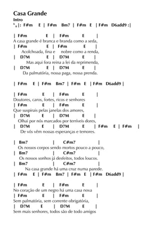 Casa Grande
Intro
6
8 |: F#m E | F#m Bm7 | F#m E | F#m D6add9 :|
| F#m E | F#m E |
A casa grande é branca e branda como a seda,
| F#m E | F#m E |
Acolchoada, fina e nobre como a renda,
| D7M E | D7M E |
Mas aqui fora reina a lei da reprimenda,
| D7M E | D7M E |
Da palmatória, nossa paga, nossa prenda.
| F#m E | F#m Bm7 | F#m E | F#m D6add9 |
| F#m E | F#m E |
Doutores, caros, fortes, ricos e senhores
| F#m E | F#m E |
Que suspirais pelas janelas dos amores,
| D7M E | D7M E |
Olhai por nós marcados por terríveis dores,
| D7M E | D7M E | F#m E | F#m |
De vós vêm nossas esperanças e temores.
| Bm7 | C#m7 |
Os nossos corpos sendo mortos pouco a pouco,
| Bm7 | C#m7 |
Os nossos sonhos já desfeitos, todos loucos.
| Bm7 | C#m7 |
Na casa grande há uma cruz numa parede.
| F#m E | F#m Bm7 | F#m E | F#m D6add9 |
| F#m E | F#m E |
No coração de um negro há uma casa nova
| F#m E | F#m E |
Sem palmatória, sem corrente obrigatória,
| D7M E | D7M E |
Sem mais senhores, todos são de todo amigos
 