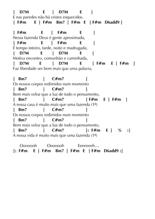 | D7M E | D7M E |
E nas paredes não há cristos esquecidos.
| F#m E | F#m Bm7 | F#m E | F#m D6add9 |
| F#m E | F#m E |
Nessa fazenda Deus é gente aproximada,
| F#m E | F#m E |
É tempo inteiro, tarde, noite e madrugada,
| D7M E | D7M E |
Motiva encontro, comunhão e caminhada,
| D7M E | D7M E | F#m E | F#m |
Faz liberdade ser bem mais que uma palavra.
| Bm7 | C#m7 |
Os nossos corpos redimidos num momento
| Bm7 | C#m7 |
Bem mais veloz que a luz de todo o pensamento,
| Bm7 | C#m7 | F#m E | F#m |
A nossa casa é muito mais que uma fazenda (1ª)
| Bm7 | C#m7 |
Os nossos corpos redimidos num momento
| Bm7 | C#m7 |
Bem mais veloz que a luz de todo o pensamento,
| Bm7 | C#m7 |: F#m E | % :|
A nossa vida é muito mais que uma fazenda (1ª)
Ooooooh Ooooooh Eeeeeeeh....
|: F#m E | F#m Bm7 | F#m E | F#m D6add9 :|
 