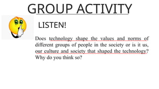 GROUP ACTIVITY
LISTEN!
Does technology shape the values and norms of
different groups of people in the society or is it us,
our culture and society that shaped the technology?
Why do you think so?
 