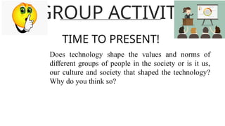 GROUP ACTIVITY
TIME TO PRESENT!
Does technology shape the values and norms of
different groups of people in the society or is it us,
our culture and society that shaped the technology?
Why do you think so?
 