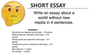 SHORT ESSAY
Write an essay about a
world without new
media in 4 sentences.
RUBRICS
All points are relevant to the topic – 10 points
Most points are relevant to the topic – 8-9
points
Some points are relevant to the topic – 5-7
points
At least one point is relevant to the topic – 2-4
points
Not relevant – 1 point
No answer – 0 point
 
