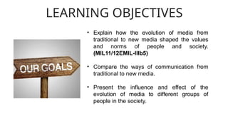 LEARNING OBJECTIVES
• Explain how the evolution of media from
traditional to new media shaped the values
and norms of people and society.
(MIL11/12EMIL-IIIb5)
• Compare the ways of communication from
traditional to new media.
• Present the influence and effect of the
evolution of media to different groups of
people in the society.
 