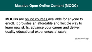 Massive Open Online Content (MOOC)
MOOCs are online courses available for anyone to
enroll. It provides an affordable and flexible way to
learn new skills, advance your career and deliver
quality educational experiences at scale.
Source: mooc.org
 