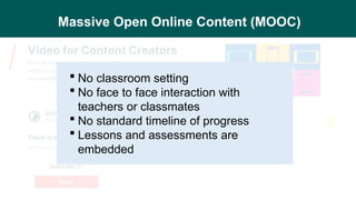 Massive Open Online Content (MOOC)
 No classroom setting
 No face to face interaction with
teachers or classmates
 No standard timeline of progress
 Lessons and assessments are
embedded
 