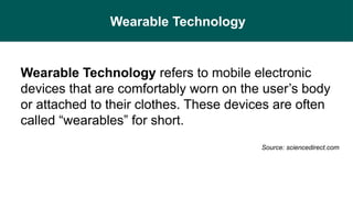 Wearable Technology
Wearable Technology refers to mobile electronic
devices that are comfortably worn on the user’s body
or attached to their clothes. These devices are often
called “wearables” for short.
Source: sciencedirect.com
 