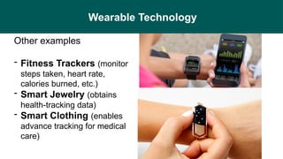 Wearable Technology
Other examples
- Fitness Trackers (monitor
steps taken, heart rate,
calories burned, etc.)
- Smart Jewelry (obtains
health-tracking data)
- Smart Clothing (enables
advance tracking for medical
care)
 