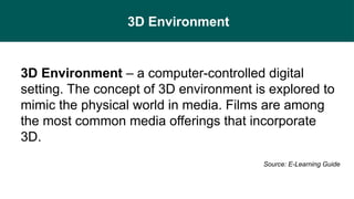 3D Environment
3D Environment – a computer-controlled digital
setting. The concept of 3D environment is explored to
mimic the physical world in media. Films are among
the most common media offerings that incorporate
3D.
Source: E-Learning Guide
 
