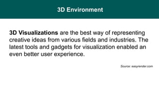 3D Environment
3D Visualizations are the best way of representing
creative ideas from various fields and industries. The
latest tools and gadgets for visualization enabled an
even better user experience.
Source: easyrender.com
 