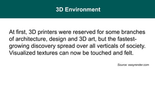 3D Environment
At first, 3D printers were reserved for some branches
of architecture, design and 3D art, but the fastest-
growing discovery spread over all verticals of society.
Visualized textures can now be touched and felt.
Source: easyrender.com
 