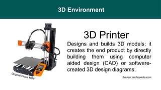 3D Environment
3D Printer
- Designs and builds 3D models; it
creates the end product by directly
building them using computer
aided design (CAD) or software-
created 3D design diagrams.
Source: techopedia.com
Original Prusa MINI
 
