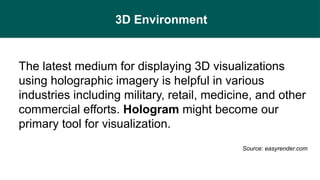 3D Environment
The latest medium for displaying 3D visualizations
using holographic imagery is helpful in various
industries including military, retail, medicine, and other
commercial efforts. Hologram might become our
primary tool for visualization.
Source: easyrender.com
 