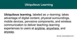 Ubiquitous Learning
Ubiquitous learning, labeled as u–learning, takes
advantage of digital content, physical surroundings,
mobile devices, pervasive components, and wireless
communication to deliver teaching–learning
experiences to users at anytime, anywhere, and
anyway.
Source: sciencedirect.com
 