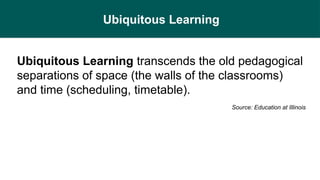 Ubiquitous Learning
Ubiquitous Learning transcends the old pedagogical
separations of space (the walls of the classrooms)
and time (scheduling, timetable).
Source: Education at Illinois
 