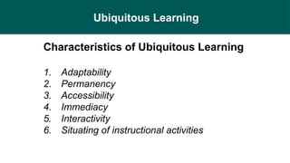 Ubiquitous Learning
Characteristics of Ubiquitous Learning
1. Adaptability
2. Permanency
3. Accessibility
4. Immediacy
5. Interactivity
6. Situating of instructional activities
 