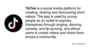 TikTok is a social media platform for
creating, sharing and discovering short
videos. The app is used by young
people as an outlet to express
themselves through singing, dancing,
comedy, and lip-syncing, and allows
users to create videos and share them
across a community.
Source: webwise.ie
 