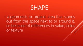 SHAPE
- a geometric or organic area that stands
out from the space next to or around it,
or because of differences in value, color,
or texture
 
