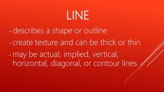 - describes a shape or outline
- create texture and can be thick or thin
- may be actual, implied, vertical,
horizontal, diagonal, or contour lines
LINE
 